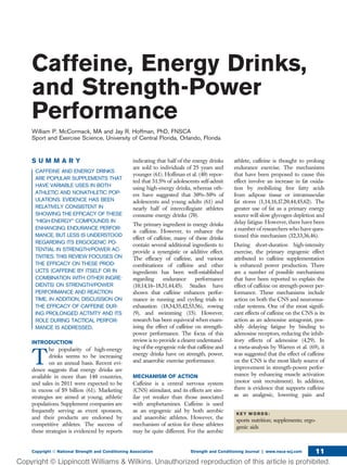 Caffeine, Energy Drinks,
and Strength-Power
Performance
William P. McCormack, MA and Jay R. Hoffman, PhD, FNSCA
Sport and Exercise Science, University of Central Florida, Orlando, Florida
S U M M A R Y
CAFFEINE AND ENERGY DRINKS
ARE POPULAR SUPPLEMENTS THAT
HAVE VARIABLE USES IN BOTH
ATHLETIC AND NONATHLETIC POP-
ULATIONS. EVIDENCE HAS BEEN
RELATIVELY CONSISTENT IN
SHOWING THE EFFICACY OF THESE
“HIGH-ENERGY” COMPOUNDS IN
ENHANCING ENDURANCE PERFOR-
MANCE, BUT LESS IS UNDERSTOOD
REGARDING ITS ERGOGENIC PO-
TENTIAL IN STRENGTH/POWER AC-
TIVITIES. THIS REVIEW FOCUSES ON
THE EFFICACY ON THESE PROD-
UCTS (CAFFEINE BY ITSELF OR IN
COMBINATION WITH OTHER INGRE-
DIENTS) ON STRENGTH/POWER
PERFORMANCE AND REACTION
TIME. IN ADDITION, DISCUSSION ON
THE EFFICACY OF CAFFEINE DUR-
ING PROLONGED ACTIVITY AND ITS
ROLE DURING TACTICAL PERFOR-
MANCE IS ADDRESSED.
INTRODUCTION
T
he popularity of high-energy
drinks seems to be increasing
on an annual basis. Recent evi-
dence suggests that energy drinks are
available in more than 140 countries,
and sales in 2011 were expected to be
in excess of $9 billion (61). Marketing
strategies are aimed at young, athletic
populations. Supplement companies are
frequently serving as event sponsors,
and their products are endorsed by
competitive athletes. The success of
these strategies is evidenced by reports
indicating that half of the energy drinks
are sold to individuals of 25 years and
younger (61). Hoffman et al. (40) repor-
ted that 31.5% of adolescents self-admit
using high-energy drinks, whereas oth-
ers have suggested that 30%–50% of
adolescents and young adults (61) and
nearly half of intercollegiate athletes
consume energy drinks (70).
The primary ingredient in energy drinks
is caffeine. However, to enhance the
effect of caffeine, many of these drinks
contain several additional ingredients to
provide a synergistic or additive effect.
The efﬁcacy of caffeine, and various
combinations of caffeine and other
ingredients has been well-established
regarding endurance performance
(10,14,16–18,31,44,45). Studies have
shown that caffeine enhances perfor-
mance in running and cycling trials to
exhaustion (18,34,35,42,53,56), rowing
(9), and swimming (15). However,
research has been equivocal when exam-
ining the effect of caffeine on strength-
power performance. The focus of this
review is to provide a clearer understand-
ing of the ergogenic role that caffeine and
energy drinks have on strength, power,
and anaerobic exercise performance.
MECHANISM OF ACTION
Caffeine is a central nervous system
(CNS) stimulant, and its effects are sim-
ilar yet weaker than those associated
with amphetamines. Caffeine is used
as an ergogenic aid by both aerobic
and anaerobic athletes. However, the
mechanism of action for these athletes
may be quite different. For the aerobic
athlete, caffeine is thought to prolong
endurance exercise. The mechanisms
that have been proposed to cause this
effect involve an increase in fat oxida-
tion by mobilizing free fatty acids
from adipose tissue or intramuscular
fat stores (1,14,16,17,20,44,45,62). The
greater use of fat as a primary energy
source will slow glycogen depletion and
delay fatigue. However, there have been
a number of researchers who have ques-
tioned this mechanism (32,33,36,46).
During short-duration high-intensity
exercise, the primary ergogenic effect
attributed to caffeine supplementation
is enhanced power production. There
are a number of possible mechanisms
that have been reported to explain the
effect of caffeine on strength-power per-
formance. These mechanisms include
action on both the CNS and neuromus-
cular systems. One of the most signiﬁ-
cant effects of caffeine on the CNS is its
action as an adenosine antagonist, pos-
sibly delaying fatigue by binding to
adenosine receptors, reducing the inhib-
itory effects of adenosine (4,29). In
a meta-analysis by Warren et al. (69), it
was suggested that the effect of caffeine
on the CNS is the most likely source of
improvement in strength-power perfor-
mance by enhancing muscle activation
(motor unit recruitment). In addition,
there is evidence that supports caffeine
as an analgesic, lowering pain and
K E Y W O R D S :
sports nutrition; supplements; ergo-
genic aids
Copyright Ó National Strength and Conditioning Association Strength and Conditioning Journal | www.nsca-scj.com 11
 