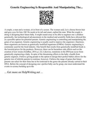 Genetic Engineering Is Responsible And Manipulating The...
A couple, a man and a woman, sit in front of a screen. The woman said, Let s choose brown hair
and grey eyes for him. Oh! He needs to be tall and smart, replied the man. What the couple is
doing is designing their future baby. It might sound crazy to be able to engineer one s children
genetically, but technological advancements in the medical and scientific fields have allowed this
as a possible option for potential parents. Genetic engineering is controlling and manipulating the
genes of an organism. Genetic engineering is usually used to improve the organism s functions;
these organisms are known as genetically modified organisms (GMOs). Genetic engineering is
commonly used for the food industry. One benefit that results from genetically modified foods is
the lowered prices for the products. However, there can be hazardous side effects such as the
creation of new toxins (Goldbas, 2014, p. 22). Likewise, mutations in the DNAcan occur from
genetically engineering a baby. In spite of the threatening effects to the baby s health from
genetic engineer, I believe giving people to the option to design their perfect babies allows for the
genetic tree of infertile parents to continue; however, I believe the range of genes that future
parents can select for their fetus has to be restricted to the genes the parents already carried in their
DNA. Before the concept of designing one s perfect baby can be grasp, one must understand the
events in science building up to the
... Get more on HelpWriting.net ...
 