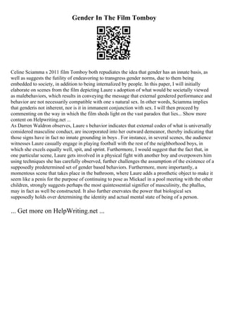 Gender In The Film Tomboy
Celine Sciamma s 2011 film Tomboy both repudiates the idea that gender has an innate basis, as
well as suggests the futility of endeavoring to transgress gender norms, due to them being
embedded to society, in addition to being internalized by people. In this paper, I will initially
elaborate on scenes from the film depicting Laure s adoption of what would be societally viewed
as malebehaviors, which results in conveying the message that external gendered performance and
behavior are not necessarily compatible with one s natural sex. In other words, Sciamma implies
that genderis not inherent, nor is it in immanent conjunction with sex. I will then proceed by
commenting on the way in which the film sheds light on the vast paradox that lies... Show more
content on Helpwriting.net ...
As Darren Waldron observes, Laure s behavior indicates that external codes of what is universally
considered masculine conduct, are incorporated into her outward demeanor, thereby indicating that
those signs have in fact no innate grounding in boys . For instance, in several scenes, the audience
witnesses Laure casually engage in playing football with the rest of the neighborhood boys, in
which she excels equally well, spit, and sprint. Furthermore, I would suggest that the fact that, in
one particular scene, Laure gets involved in a physical fight with another boy and overpowers him
using techniques she has carefully observed, further challenges the assumption of the existence of a
supposedly predetermined set of gender based behaviors. Furthermore, more importantly, a
momentous scene that takes place in the bathroom, where Laure adds a prosthetic object to make it
seem like a penis for the purpose of continuing to pose as Mickael in a pool meeting with the other
children, strongly suggests perhaps the most quintessential signifier of masculinity, the phallus,
may in fact as well be constructed. It also further enervates the power that biological sex
supposedly holds over determining the identity and actual mental state of being of a person.
... Get more on HelpWriting.net ...
 