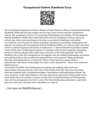 Occupational Outlook Handbook Essay
The United States Department of Labor s Bureau of Labor Statistics offers an Occupational Outlook
Handbook (OOH) that provides insights into the many career choices and their occupational
outlook. My occupation of choice is in accounting, bookkeeping, and auditing. The Occupational
Outlook Handbook (OOH) offers much information into my occupation of choice such as job
outlook, pay, duties, and requirements to become an accountant, bookkeeper, and auditor.
Let s begin by reviewing the job outlook regarding occupations in accounting, bookkeeping, and
auditing. According to the Occupational Outlook Handbook (OOH), over the next eight years there
will be a continued eight percent decline in employment. A reduced demand in positions available
will be mainly due to technological advances in computer software that is gradually eliminating
positions. Software advances have made many of the jobs in this field automated. The OOH
handbook tells us that The widespread use of computers also has enabled bookkeeping, accounting,
and auditing clerks to take on additional responsibilities, such as payroll, billing, purchasing
(buying), and keeping track of overdue bills. Many of these functions require clerks to
communicate with clients. On the bright side, there is still a demand for ... Show more content on
Helpwriting.net ...
According to the OOH, most bookkeeping, accounting, and auditing clerks need some
postsecondary education and also learn some of their skills on the job. They must have basic
math and computer skills, including knowledge of spreadsheets and bookkeeping software. On
some occasions, a high school diploma is the only educational requirement. Some people in this
career field want to be certified. A person can take The Certified Bookkeeper (CB) designation
exam, but has prerequisites of at least 2 years of full time bookkeeping experience or equivalent
part time work, pass a four part exam, and adhere to a code of
... Get more on HelpWriting.net ...
 