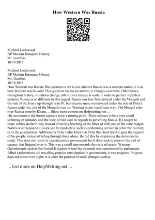 How Western Was Russia
Michael Lockwood
AP Modern European History
Mr. Gutelius
10/19/2015
Michael Lockwood
AP Modern European History
Mr. Gutelius
10/19/2015
How Western was Russia The question is not is not whether Russia was a western nation, it is to
how Western was Russia? This question has no set answer, it changes over time. Often times,
throughout history, situations change, often times change is made in order to perfect imperfect
systems. Russia is no different in this regard. Russia was less Westernized under the Mongols and
the rule of the Ivan s up through Ivan IV, but became more westernized under the rule of Peter I.
Russia under the rule of the Mongols was not Western in any significant way. The Mongol ruler
over Russia were by Khans, ... Show more content on Helpwriting.net ...
His accession to the throne appears to be a turning point. There appears to be a very small
softening of attitudes and the style of rule used in regards to governing Russia. He sought to
make nobles do their duty instead of merely leaching of the labor of serfs and of the state budget.
Nobles were required to work and be productive such as performing service in either the military
or in the government. Additionally Peter I also known as Peter the Great tried to gain the support
of his people instead of ruling through force alone. He did this by explaining the decisions he
made. This does not result in a participatory government but it does seek to remove the veil of
secrecy that lingered over it. This was a small step towards the style of certain Western
Governments such as the United Kingdom where the monarch was constrained by parliament.
Albeit explanations did not allow popular participation in government, it was progress. Progress
does not come over night; it is often the product of small changes such as
... Get more on HelpWriting.net ...
 