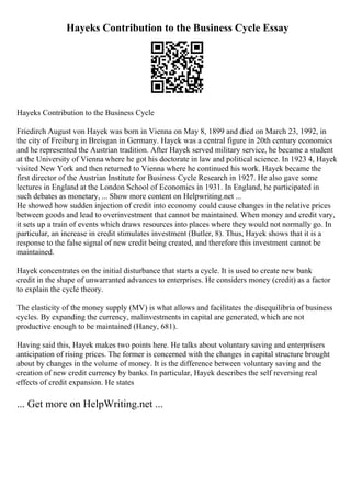 Hayeks Contribution to the Business Cycle Essay
Hayeks Contribution to the Business Cycle
Friedirch August von Hayek was born in Vienna on May 8, 1899 and died on March 23, 1992, in
the city of Freiburg in Breisgan in Germany. Hayek was a central figure in 20th century economics
and he represented the Austrian tradition. After Hayek served military service, he became a student
at the University of Vienna where he got his doctorate in law and political science. In 1923 4, Hayek
visited New York and then returned to Vienna where he continued his work. Hayek became the
first director of the Austrian Institute for Business Cycle Research in 1927. He also gave some
lectures in England at the London School of Economics in 1931. In England, he participated in
such debates as monetary, ... Show more content on Helpwriting.net ...
He showed how sudden injection of credit into economy could cause changes in the relative prices
between goods and lead to overinvestment that cannot be maintained. When money and credit vary,
it sets up a train of events which draws resources into places where they would not normally go. In
particular, an increase in credit stimulates investment (Butler, 8). Thus, Hayek shows that it is a
response to the false signal of new credit being created, and therefore this investment cannot be
maintained.
Hayek concentrates on the initial disturbance that starts a cycle. It is used to create new bank
credit in the shape of unwarranted advances to enterprises. He considers money (credit) as a factor
to explain the cycle theory.
The elasticity of the money supply (MV) is what allows and facilitates the disequilibria of business
cycles. By expanding the currency, malinvestments in capital are generated, which are not
productive enough to be maintained (Haney, 681).
Having said this, Hayek makes two points here. He talks about voluntary saving and enterprisers
anticipation of rising prices. The former is concerned with the changes in capital structure brought
about by changes in the volume of money. It is the difference between voluntary saving and the
creation of new credit currency by banks. In particular, Hayek describes the self reversing real
effects of credit expansion. He states
... Get more on HelpWriting.net ...
 