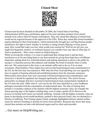 Cloned Meat
Cloned meat has been founded on December 28 2006, the United States Food Drug
Administration (FDA) gave preliminary approval for meat and dairy products from cloned
animals to be sold as food for human consumption. They also stated that labeling of cloned food
would not be required because of the approval of the FDA. When they stated that cloned meatdidn t
require labeling for their food products, which automatically brought up a red flag because people
should have the right to know whether or not they re eating cloned offspring or home grown
meat. How would that make you feel; what would your reaction be? Well let me tell you; you
might feel disgusted, clueless, or confused, because you wouldn t have any idea of what type of
food or production... Show more content on Helpwriting.net ...
While reviewing this website, I ve come to understand that cloning meat is and has been
treacherous to us for providing harm to our farm animals by giving them high doses of different
chemicals, making them live with birth defects and making statements to deceive the public by
saying it s a harmless process that enhances and multiply the breed of animals when it really
does not. The scariest part to this issue is our animals suffer and so do we if we re meat
consumers. (Dan Kedmey) Then studies have proven that bacteriological meat contamination in
the US, for the first time was enacted in 1906 when the Pure Food and Drug Act was signed by
laws in regards of banning infected and mislabeled products from the interstate commerce.
Observations about those risks were associated with bacteriological meat contamination, and
about how it should be regulated, has changed significantly since then. This article focuses
particularly on changes that have occurred in bacteriological meat contamination standards in
the US since the early 1980s when E. coli was for the first time identified as a new foodborne
pathogen associated with the consumption of undercooked meat. The idea of cloning farm
animals is to produce replicas of the animals with the highest economic value, for example the
fastest growing pigs or the highest yielding dairy cows to make a profit off of. However the
process of cloning itself causes our animals suffering. Animals with the highest economic value are
prone to developing severe health problems, pushed to their physical limits; they are destined to a
lifetime of suffering. The Cloning equals Cruelty campaign highlighted intrinsic animal welfare
issues for selective breeding in animals for food, meat and dairy. Research also shows that many
cloned farm animals are born with deformed organs and live short and miserable
... Get more on HelpWriting.net ...
 