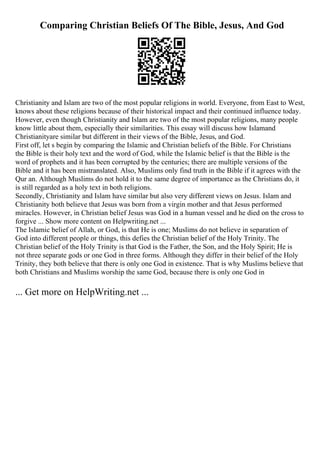Comparing Christian Beliefs Of The Bible, Jesus, And God
Christianity and Islam are two of the most popular religions in world. Everyone, from East to West,
knows about these religions because of their historical impact and their continued influence today.
However, even though Christianity and Islam are two of the most popular religions, many people
know little about them, especially their similarities. This essay will discuss how Islamand
Christianityare similar but different in their views of the Bible, Jesus, and God.
First off, let s begin by comparing the Islamic and Christian beliefs of the Bible. For Christians
the Bible is their holy text and the word of God, while the Islamic belief is that the Bible is the
word of prophets and it has been corrupted by the centuries; there are multiple versions of the
Bible and it has been mistranslated. Also, Muslims only find truth in the Bible if it agrees with the
Qur an. Although Muslims do not hold it to the same degree of importance as the Christians do, it
is still regarded as a holy text in both religions.
Secondly, Christianity and Islam have similar but also very different views on Jesus. Islam and
Christianity both believe that Jesus was born from a virgin mother and that Jesus performed
miracles. However, in Christian belief Jesus was God in a human vessel and he died on the cross to
forgive ... Show more content on Helpwriting.net ...
The Islamic belief of Allah, or God, is that He is one; Muslims do not believe in separation of
God into different people or things, this defies the Christian belief of the Holy Trinity. The
Christian belief of the Holy Trinity is that God is the Father, the Son, and the Holy Spirit; He is
not three separate gods or one God in three forms. Although they differ in their belief of the Holy
Trinity, they both believe that there is only one God in existence. That is why Muslims believe that
both Christians and Muslims worship the same God, because there is only one God in
... Get more on HelpWriting.net ...
 