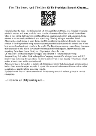 The, The Beast, And The Lion Of Us President Barack Obama...
Nicknamed as the beast , the limousine of US president Barack Obama was featured by several
media in internet and news. And the latest it surfaced on news headlines when it broke down
while it was on trip halfway between David Gurion international airport and Jerusalem. Some
sources in secret service said that it was mistakenly filled up with gas instead of diesel.
Afterwards, a truck towed it away during the US president s trip to Israel. It might be a minor
setback to the US president s trip nevertheless the presidential limousinestill remains one of the
best armored and equipped vehicle in the world. The Beast is one among extraordinary limousine
that fascinates us and makes us wonder what makes limousines special. Here we discuss the
surprising facts about limos. Firstly on US president s limo the beast :
US President s the beast is highly equipped and armored. It features the following:
Armored body Is 8 inches thick and capable of stopping assault rifle, shotgun blast, and IED
(improvised explosive device) attack. Its door is as heavy as of that Boeing 757 airplane which
makes it impervious to biochemical attack.
Armored window Its window is capable of stopping any sniper bullets and even armor piercing
bullets from wannabe sniper assassin. It opens 3 inches which allows the driver to talk to other
secret service agent walking alongside vehicle.
Equipped trunk The car s trunk contains all the necessary survival tools or gizmos in case of
emergency.
... Get more on HelpWriting.net ...
 