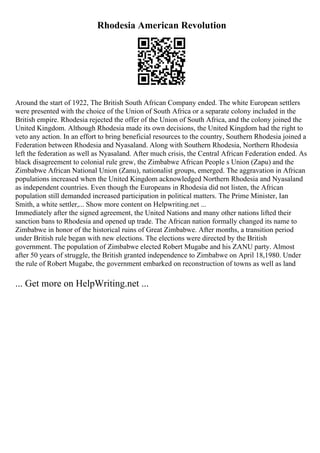 Rhodesia American Revolution
Around the start of 1922, The British South African Company ended. The white European settlers
were presented with the choice of the Union of South Africa or a separate colony included in the
British empire. Rhodesia rejected the offer of the Union of South Africa, and the colony joined the
United Kingdom. Although Rhodesia made its own decisions, the United Kingdom had the right to
veto any action. In an effort to bring beneficial resources to the country, Southern Rhodesia joined a
Federation between Rhodesia and Nyasaland. Along with Southern Rhodesia, Northern Rhodesia
left the federation as well as Nyasaland. After much crisis, the Central African Federation ended. As
black disagreement to colonial rule grew, the Zimbabwe African People s Union (Zapu) and the
Zimbabwe African National Union (Zanu), nationalist groups, emerged. The aggravation in African
populations increased when the United Kingdom acknowledged Northern Rhodesia and Nyasaland
as independent countries. Even though the Europeans in Rhodesia did not listen, the African
population still demanded increased participation in political matters. The Prime Minister, Ian
Smith, a white settler,... Show more content on Helpwriting.net ...
Immediately after the signed agreement, the United Nations and many other nations lifted their
sanction bans to Rhodesia and opened up trade. The African nation formally changed its name to
Zimbabwe in honor of the historical ruins of Great Zimbabwe. After months, a transition period
under British rule began with new elections. The elections were directed by the British
government. The population of Zimbabwe elected Robert Mugabe and his ZANU party. Almost
after 50 years of struggle, the British granted independence to Zimbabwe on April 18,1980. Under
the rule of Robert Mugabe, the government embarked on reconstruction of towns as well as land
... Get more on HelpWriting.net ...
 