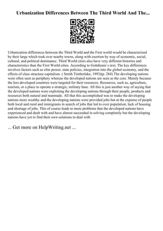Urbanization Differences Between The Third World And The...
Urbanization differences between the Third World and the First world would be characterized
by their large which took over nearby towns, along with exertion by way of economic, social,
cultural, and political dominance. Third World cities also have very different histories and
characteristics than the First World cities. According to Gottdiener s text, The key differences
involves factors such as elite power, state policies, integration into the global economy, and the
effects of class structure capitalism. ( Smith Timberlake, 1993)(p. 284) The developing nations
were often seen as periphery whereas the developed nations are seen as the core. Mainly because
the less developed countries were targeted for their resources. Resources, such as, agriculture,
tourism, or a place to operate a strategic, military base. All this is just another way of saying that
the developed nations were exploiting the developing nations through their people, products and
resources both natural and manmade. All that this accomplished was to make the developing
nations more wealthy and the developing nations were provided jobs but at the expense of people
both local and rural and immigrants in search of jobs that led to over population, lack of housing
and shortage of jobs. This of course leads to more problems that the developed nations have
experienced and dealt with and have almost succeeded in solving completely but the developing
nations have yet to find their own solutions to deal with
... Get more on HelpWriting.net ...
 