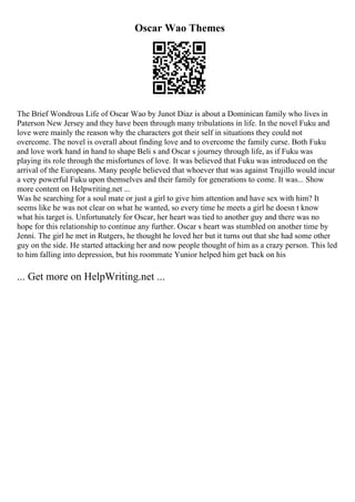 Oscar Wao Themes
The Brief Wondrous Life of Oscar Wao by Junot Diaz is about a Dominican family who lives in
Paterson New Jersey and they have been through many tribulations in life. In the novel Fuku and
love were mainly the reason why the characters got their self in situations they could not
overcome. The novel is overall about finding love and to overcome the family curse. Both Fuku
and love work hand in hand to shape Beli s and Oscar s journey through life, as if Fuku was
playing its role through the misfortunes of love. It was believed that Fuku was introduced on the
arrival of the Europeans. Many people believed that whoever that was against Trujillo would incur
a very powerful Fuku upon themselves and their family for generations to come. It was... Show
more content on Helpwriting.net ...
Was he searching for a soul mate or just a girl to give him attention and have sex with him? It
seems like he was not clear on what he wanted, so every time he meets a girl he doesn t know
what his target is. Unfortunately for Oscar, her heart was tied to another guy and there was no
hope for this relationship to continue any further. Oscar s heart was stumbled on another time by
Jenni. The girl he met in Rutgers, he thought he loved her but it turns out that she had some other
guy on the side. He started attacking her and now people thought of him as a crazy person. This led
to him falling into depression, but his roommate Yunior helped him get back on his
... Get more on HelpWriting.net ...
 
