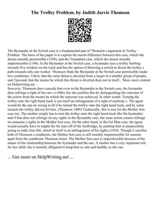 The Trolley Problem, by Judith Jarvis Thomson
The Bystander at the Switch case is a fundamental part of Thomson s argument in Trolley
Problem. The basis of her paper is to explain the moral difference between this case, which she
deems morally permissible (1398), and the Transplant case, which she deems morally
impermissible (1396). In the Bystander at the Switch case, a bystander sees a trolley hurtling
towards five workers on the track and has the option of throwing a switch to divert the trolley s
path towards only one worker. Thomson finds the Bystander at the Switch case permissible under
two conditions: 1)first, that the same threat is diverted from a larger to a smaller group of people,
and 2)second, that the means by which this threat is diverted does not in itself... Show more content
on Helpwriting.net ...
However, Thomson does concede that even in the Bystander in the Switch case, the bystander
does infringe a right of the one s (1406), but she justifies this by distinguishing the outcome of
the action from the means by which the outcome was achieved. In other words: Turning the
trolley onto the right hand track is not itself an infringement of a right of anybody s. The agent
would do the one no wrong at all if he turned the trolley onto the right hand track, and by some
miracle the trolley did not hit him. (Thomson 1409) Technically, this is true for the Mother Son
case too. The mother simply has to turn the trolley onto the right hand track like the bystander,
and if that does not infringe on any rights in the Bystander case, the same action cannot infringe
on someone s rights in the Mother Son case. On the other hand, in the Fat Man case, the agent
would actually have to topple the fat man off of the footbridge, by pushing him or purposefully
acting to make him fall, which in itself is an infringement of his rights (1410). Though it satisfies
both of Thomson s conditions, the Mother Son case is still morally impermissible for reasons
apart from the conditions Thomson listed. The Mother Son case is impermissible because of the
nature of the relationship between the bystander and the one. A mother has a very important role
for her child: she is morally obligated to keep him as safe and healthy as she can.
... Get more on HelpWriting.net ...
 