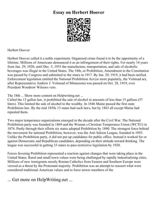 Essay on Herbert Hoover
Herbert Hoover
Herbert Hoover called it a noble experiment. Organized crime found it to be the opportunity of a
lifetime. Millions of Americans denounced it as an infringement of their rights. For nearly 14 years
from Jan. 29, 1920, until Dec. 5, 1933 the manufacture, transportation, and sale of alcoholic
beverages was illegal in the United States. The 18th, or Prohibition, Amendment to the Constitution
was passed by Congress and submitted to the states in 1917. By Jan. 29, 1919, it had been ratified.
Enforcement legislation entitled the National Prohibition Act (or more popularly, the Volstead act,
after Representative Andrew J. Volstead of Minnesota) was passed on Oct. 28, 1919, over
President Woodrow Wilsons veto.
The 18th ... Show more content on Helpwriting.net ...
Called the 15 gallon law, it prohibited the sale of alcohol in amounts of less than 15 gallons (57
liters). This limited the sale of alcohol to the wealthy. In 1846 Maine passed the first state
Prohibition law. By the mid 1850s 13 states had such laws, but by 1863 all except Maine had
repealed them.
Two major temperance organizations emerged in the decade after the Civil War. The National
Prohibition party was founded in 1869 and the Woman s Christian Temperance Union (WCTU) in
1874. Partly through their efforts six states adopted Prohibition by 1890. The strongest force behind
the movement for national Prohibition, however, was the Anti Saloon League, founded in 1893.
Unlike the Prohibition party, it did not put up candidates for public office. Instead it worked for or
against Democratic and Republican candidates, depending on their attitude toward drinking. The
league was successful in getting 33 states to pass restrictive legislation by 1920.
Forces favoring Prohibition represented a reaction against changes that were taking place in the
United States. Rural and small town values were being challenged by rapidly industrializing cities.
Millions of new immigrants mostly Roman Catholics from Eastern and Southern Europe were
viewed as a threat by the Protestant majority. Prohibition was an attempt to reassert what were
considered traditional American values and to force newer members of the
... Get more on HelpWriting.net ...
 