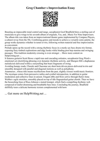 Greg Chamber s Improvisation Essay
Boasting an impeccable tonal control and range, saxophonist Geof Bradfield hires a sterling cast of
musicians to give wings to his seventh album of originals, Yes, and...Music For Nine Improvisers.
The album title was taken from an improvisational theater game implemented by Compass Players,
a cabaret revue from the 50s. Combining genres and moods to achieve a versatile sonic palette, the
group works dynamics whether in nonet or trio, following written material and free improvisation
as convenient.
Prelude opens up the record with a strong rhythmic focus in a sturdy sax bass drums trio format,
exposing fiery timbral explorations and edgy hooks while binding post bop stamina and swinging
passages. This tradition modernity crossing is even stronger ... Show more content on
Helpwriting.net ...
It features guitarist Scott Hesse s rapid runs and cascading ostinatos, saxophonist Greg Ward s
emotional yet electrifying phrasing over dynamic rhythmic activity, and Marquis Hill s diaphanous
melodicism delivered within a storytelling that bears fragments of swing.
Avoiding bumpy roads, Chorale and Chaconne are short horn driven pieces delivered in trio and
smoothly designed with parallel and diagonal motions as well as polyphony.
Anamneses , whose title means recollections from the past, slightly crosses world music frontiers.
The mystique comes from percussive rattles and cymbal introspection, in addition to guitar
moderation and collective lines in unison. Elegant ebbs and flows arrive through flutist Anna
Webber s agile stretches, smoothly placed on top of idle fingerpicked guitar chords. Then we have
the beseeching lines of Russ Johnson s muted trumpet, which find a compelling rhythmic web
composed of mallet drumming and breathable bass lines. Concluding the journey, Bradfield
skillfully tours a delicate harmonic texture complemented with horn
... Get more on HelpWriting.net ...
 