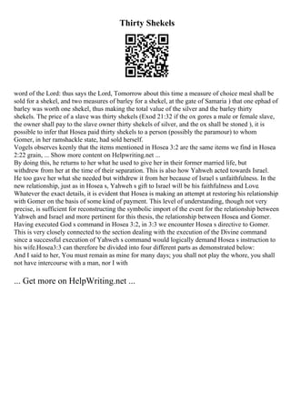 Thirty Shekels
word of the Lord: thus says the Lord, Tomorrow about this time a measure of choice meal shall be
sold for a shekel, and two measures of barley for a shekel, at the gate of Samaria ) that one ephad of
barley was worth one shekel, thus making the total value of the silver and the barley thirty
shekels. The price of a slave was thirty shekels (Exod 21:32 if the ox gores a male or female slave,
the owner shall pay to the slave owner thirty shekels of silver, and the ox shall be stoned ), it is
possible to infer that Hosea paid thirty shekels to a person (possibly the paramour) to whom
Gomer, in her ramshackle state, had sold herself.
Vogels observes keenly that the items mentioned in Hosea 3:2 are the same items we find in Hosea
2:22 grain, ... Show more content on Helpwriting.net ...
By doing this, he returns to her what he used to give her in their former married life, but
withdrew from her at the time of their separation. This is also how Yahweh acted towards Israel.
He too gave her what she needed but withdrew it from her because of Israel s unfaithfulness. In the
new relationship, just as in Hosea s, Yahweh s gift to Israel will be his faithfulness and Love.
Whatever the exact details, it is evident that Hosea is making an attempt at restoring his relationship
with Gomer on the basis of some kind of payment. This level of understanding, though not very
precise, is sufficient for reconstructing the symbolic import of the event for the relationship between
Yahweh and Israel and more pertinent for this thesis, the relationship between Hosea and Gomer.
Having executed God s command in Hosea 3:2, in 3:3 we encounter Hosea s directive to Gomer.
This is very closely connected to the section dealing with the execution of the Divine command
since a successful execution of Yahweh s command would logically demand Hosea s instruction to
his wife.Hosea3:3 can therefore be divided into four different parts as demonstrated below:
And I said to her, You must remain as mine for many days; you shall not play the whore, you shall
not have intercourse with a man, nor I with
... Get more on HelpWriting.net ...
 