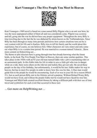 Kurt Vonnegut s The Five People You Meet In Heaven
Kurt Vonnegut s 1969 novel is based on a man named Billy Pilgrim who is an anti war hero; he
was the most unprepared soldier of them all and was considered a joke. Pilgrim was scrawny
and tall; going into the war he did not have any proper equipment. Throughout the story Billy is
time traveling due to the fact the he was abducted by aliens known as the Tralfamadorians. Since
Billy has been through so many time periods and knows how certain situations turn out he is
very content with his life and is fearless. Billy tries to tell his family and the world about this
experience; but of course, no one believes him. Other characters are very minor and only come
out when Billy is in a certain time period. He was married to a woman named Valencia... Show
more content on Helpwriting.net ...
The theme or plot structure here is going through time but already knowing what the future
holds, in the book The Five People You Meet in Heaven, there are some similar qualities. This
takes place in the 1920s with an 83 year old man named Eddie who s job is maintaining rides at
an amusement park. In this Eddie risks his life in order to save a little girl who was in danger
while on a ride, there were others on the ride too and luckily they got out safe. He saved these
people on the day of his birthday, but unfortunately, it would be his last. Eddie makes his way to
heaven, but has to meet five people in order to know how this was his fate. A blue man would
guide him to the people he would be encountering. Each of us was in your life for a reason (Mitch
21). Just as each person Billy met in his lifetime served a purpose. Without Roland Weary Billy
would not have lived, and without the people Eddie met he would not have faced his true fate.
Vonnegut and Mitch both created excellent themes by taking a different path with their use of time
travel and symbolism for each event that occurred in these men
... Get more on HelpWriting.net ...
 