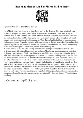 Byzantine Mosaics And San Marco Basilica Essay
Byzantine Mosaics and San Marco Basilica
Intro Mosaics have been present in Italy dating back to the Romans. They were originally used
in palaces, temples, and other monumental structures as a way of decoration and paving of
surfaces such as walls, ceilings, and floors, however they can also serve as pictorial art. Mosaics
are pictures formed by marble, stones, and vitric tesserae of various colors, placed on a layer of
stucco, putty or other durable building material. Then the surfaced is finished by smoothing and
polishing the stones. Byzantine mosaics, which are present in the San Marco Basilica, utilize vitric
tesserae, a glass like tile, instead of marble and stone which the Romans and Greeks traditionally
used. Mosaic techniques ... Show more content on Helpwriting.net ...
Mosaics located on the wall and ceilings of a space are more polished and elaborate in color
giving the space it is situated in an inspiring aesthetic. Mosaics are unique to other art materials
in that they have a shape of their own. They are not soft like paint or clay and cannot be fused
with their material equals but only placed at their side. It remains a building stone in the fact that
the material cannot adapt itself to the intricate turns of cutting tools. Each tesserae is shaped by
the artist s hammer out of a block of colored stone or vitreous paste. Byzantine mosaics have a
rough character to them whereas other styles such as Hellenistic mosaics have a smooth polished
look to them. Byzantine mosaics outline the human figure in dark contours which removes its
softness and reveals its own character by detaching itself from the object represented. The tesserae
are larger in size and do not form a solid surface, instead are placed freely with clear intervals
between each piece. The tesserae are placed irregularly, tilting against each other, some protruding
more than others which creates a rough surface accentuated by light and shadow. This technique
breaks up
... Get more on HelpWriting.net ...
 