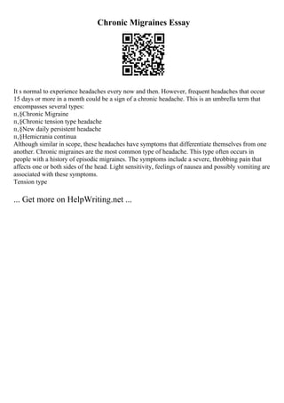 Chronic Migraines Essay
It s normal to experience headaches every now and then. However, frequent headaches that occur
15 days or more in a month could be a sign of a chronic headache. This is an umbrella term that
encompasses several types:
п‚§Chronic Migraine
п‚§Chronic tension type headache
п‚§New daily persistent headache
п‚§Hemicrania continua
Although similar in scope, these headaches have symptoms that differentiate themselves from one
another. Chronic migraines are the most common type of headache. This type often occurs in
people with a history of episodic migraines. The symptoms include a severe, throbbing pain that
affects one or both sides of the head. Light sensitivity, feelings of nausea and possibly vomiting are
associated with these symptoms.
Tension type
... Get more on HelpWriting.net ...
 