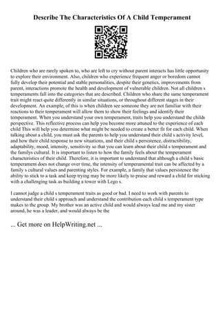Describe The Characteristics Of A Child Temperament
Children who are rarely spoken to, who are left to cry without parent interacts has little opportunity
to explore their environment. Also, children who experience frequent anger or boredom cannot
fully develop their potential and stable personalities, despite their genetics, improvements from
parent, interactions promote the health and development of vulnerable children. Not all children s
temperaments fall into the categories that are described. Children who share the same temperament
trait might react quite differently in similar situations, or throughout different stages in their
development. An example, of this is when children see someone they are not familiar with their
reactions to their temperament will allow them to show their feelings and identify their
temperament. When you understand your own temperament, traits help you understand the childs
perspective. This reflective process can help you become more attuned to the experience of each
child This will help you determine what might be needed to create a better fit for each child. When
talking about a child, you must ask the parents to help you understand their child s activity level,
and how their child response to new situations, and their child s persistence, distractibility,
adaptability, mood, intensity, sensitivity so that you can learn about their child s temperament and
the familys cultural. It is important to listen to how the family feels about the temperament
characteristics of their child. Therefore, it is important to understand that although a child s basic
temperament does not change over time, the intensity of temperamental trait can be affected by a
family s cultural values and parenting styles. For example, a family that values persistence the
ability to stick to a task and keep trying may be more likely to praise and reward a child for sticking
with a challenging task as building a tower with Lego s.
I cannot judge a child s temperament traits as good or bad. I need to work with parents to
understand their child s approach and understand the contribution each child s temperament type
makes to the group. My brother was an active child and would always lead me and my sister
around, he was a leader, and would always be the
... Get more on HelpWriting.net ...
 