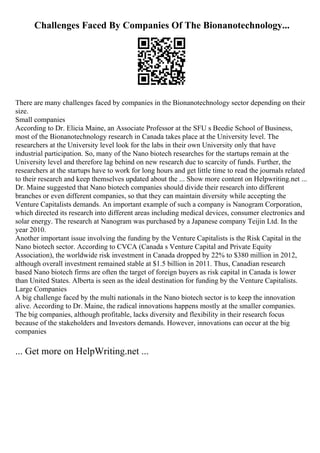 Challenges Faced By Companies Of The Bionanotechnology...
There are many challenges faced by companies in the Bionanotechnology sector depending on their
size.
Small companies
According to Dr. Elicia Maine, an Associate Professor at the SFU s Beedie School of Business,
most of the Bionanotechnology research in Canada takes place at the University level. The
researchers at the University level look for the labs in their own University only that have
industrial participation. So, many of the Nano biotech researches for the startups remain at the
University level and therefore lag behind on new research due to scarcity of funds. Further, the
researchers at the startups have to work for long hours and get little time to read the journals related
to their research and keep themselves updated about the ... Show more content on Helpwriting.net ...
Dr. Maine suggested that Nano biotech companies should divide their research into different
branches or even different companies, so that they can maintain diversity while accepting the
Venture Capitalists demands. An important example of such a company is Nanogram Corporation,
which directed its research into different areas including medical devices, consumer electronics and
solar energy. The research at Nanogram was purchased by a Japanese company Teijin Ltd. In the
year 2010.
Another important issue involving the funding by the Venture Capitalists is the Risk Capital in the
Nano biotech sector. According to CVCA (Canada s Venture Capital and Private Equity
Association), the worldwide risk investment in Canada dropped by 22% to $380 million in 2012,
although overall investment remained stable at $1.5 billion in 2011. Thus, Canadian research
based Nano biotech firms are often the target of foreign buyers as risk capital in Canada is lower
than United States. Alberta is seen as the ideal destination for funding by the Venture Capitalists.
Large Companies
A big challenge faced by the multi nationals in the Nano biotech sector is to keep the innovation
alive. According to Dr. Maine, the radical innovations happens mostly at the smaller companies.
The big companies, although profitable, lacks diversity and flexibility in their research focus
because of the stakeholders and Investors demands. However, innovations can occur at the big
companies
... Get more on HelpWriting.net ...
 