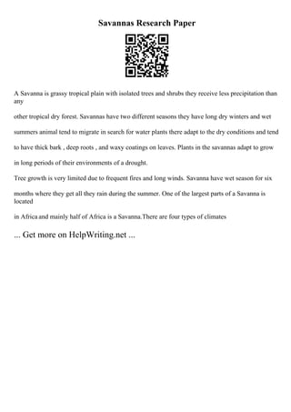 Savannas Research Paper
A Savanna is grassy tropical plain with isolated trees and shrubs they receive less precipitation than
any
other tropical dry forest. Savannas have two different seasons they have long dry winters and wet
summers animal tend to migrate in search for water plants there adapt to the dry conditions and tend
to have thick bark , deep roots , and waxy coatings on leaves. Plants in the savannas adapt to grow
in long periods of their environments of a drought.
Tree growth is very limited due to frequent fires and long winds. Savanna have wet season for six
months where they get all they rain during the summer. One of the largest parts of a Savanna is
located
in Africa and mainly half of Africa is a Savanna.There are four types of climates
... Get more on HelpWriting.net ...
 