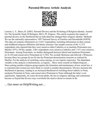 Parental Divorce Article Analysis
Lawton, L. E., Bures, R. (2001). Parental Divorce and the Switching of Religious Identity. Journal
For The Scientific Study Of Religion, 40(1), 99. Purpose: This article examines the impact of
parental divorce on the likelihood that an individual has changed their religious identity. Methods:
We use the nationally representative 1987 National Survey of Families and Households (NSFH).
This data set contains information on 13,017 respondents, including information on their current
and childhood religious affiliation and family structure. Our sample consists of the 11,372
respondents who reported that they were raised as either Catholics or as mainline Protestants (see
Mueller 1971). Of this sample, 3,461 respondents were raised as Catholics and 7, 911 were raised as
Protestants. Among Protestants, we further distinguish between liberal and moderate Protestants
(n=4,129) and conservative Protestants (n=3,782). We exclude Mormons and Jehovah s Witnesses
because these two groups do not fit into the Protestant denomination structure as outlined by
Mueller. For the analysis of switching versus staying, we use logistic regression. The dependent
variable in this analysis is dichotomous, so logistic... Show more content on Helpwriting.net ...
Since joining another religious group requires the formation and maintenance of new social ties, it
is consistent that women are more likely to switch to another denomination. Divorce increases the
likelihood of apostasy, leading to an increased likelihood of switching from Catholic to None,
moderate Protestant to None, and conservative Protestant to None (although the latter is not
significant). Apparently, for some divorced adults, the ties to religious ideology and community
become so frayed that divorce may overwhelm the need or desire to remain in the
... Get more on HelpWriting.net ...
 