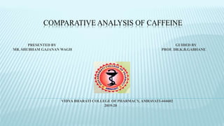 COMPARATIVE ANALYSIS OF CAFFEINE
PRESENTED BY GUIDED BY
MR. SHUBHAM GAJANAN WAGH PROF. DR.K.B.GABHANE
VIDYA BHARATI COLLEGE OF PHARMACY, AMRAVATI-444602
2019-20
 