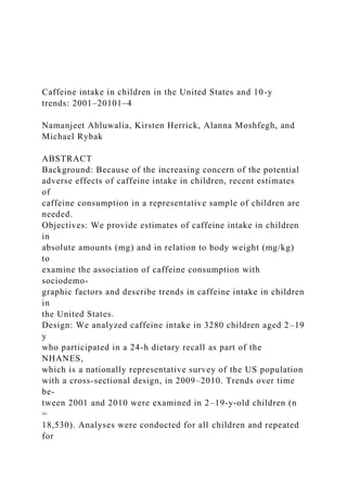 Caffeine intake in children in the United States and 10-y
trends: 2001–20101–4
Namanjeet Ahluwalia, Kirsten Herrick, Alanna Moshfegh, and
Michael Rybak
ABSTRACT
Background: Because of the increasing concern of the potential
adverse effects of caffeine intake in children, recent estimates
of
caffeine consumption in a representative sample of children are
needed.
Objectives: We provide estimates of caffeine intake in children
in
absolute amounts (mg) and in relation to body weight (mg/kg)
to
examine the association of caffeine consumption with
sociodemo-
graphic factors and describe trends in caffeine intake in children
in
the United States.
Design: We analyzed caffeine intake in 3280 children aged 2–19
y
who participated in a 24-h dietary recall as part of the
NHANES,
which is a nationally representative survey of the US population
with a cross-sectional design, in 2009–2010. Trends over time
be-
tween 2001 and 2010 were examined in 2–19-y-old children (n
=
18,530). Analyses were conducted for all children and repeated
for
 