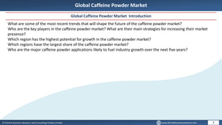 © Dhirtek Business Research and Consulting Private Limited www.dhirtekbusinessresearch.com
Global Caffeine Powder Market
Global Caffeine Powder Market Introduction
7
What are some of the most recent trends that will shape the future of the caffeine powder market?
Who are the key players in the caffeine powder market? What are their main strategies for increasing their market
presence?
Which region has the highest potential for growth in the caffeine powder market?
Which regions have the largest share of the caffeine powder market?
Who are the major caffeine powder applications likely to fuel industry growth over the next five years?
 