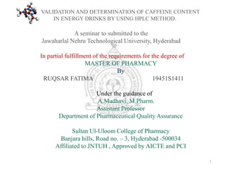 A seminar to submitted to the
Jawaharlal Nehru Technological University, Hyderabad
In partial fulfillment of the requirements for the degree of
MASTER OF PHARMACY
By
RUQSAR FATIMA 19451S1411
Under the guidance of
A.Madhavi, M.Pharm.
Assistant Professor
Department of Pharmaceutical Quality Assurance
Sultan Ul-Uloom College of Pharmacy
Banjara hills, Road no. – 3, Hyderabad -500034
Affiliated to JNTUH , Approved by AICTE and PCI
VALIDATION AND DETERMINATION OF CAFFEINE CONTENT
IN ENERGY DRINKS BY USING HPLC METHOD.
1
 