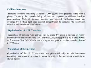 Calibration curve
Standard solutions containing Caffeine (1-200) µg/mL were prepared in the mobile
phase. To study the reproducibility of detector response at different level of
concentration, 20µL of standard solution was injected; calibration curve was
obtained by plotting peak area against concentration to calculate the calibration
equation and correlation coefficients.
Optimization of HPLC method
Separation of caffeine was carried out by using by using a mixture of water-
methanol with the volume ratio (v/v) of (40:60), adjusting pH to 5 by diluted NaOH,
at flow rate of 1mL/min with isocratic program and gave acceptable retention time of
( 1.999) min.
Validation of the method
Optimization of the HPLC instrument was performed daily and the instrument
operating parameters were made in order to achieve the maximum sensitivity as
shown below:
11
 