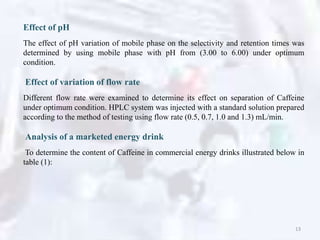 Effect of pH
The effect of pH variation of mobile phase on the selectivity and retention times was
determined by using mobile phase with pH from (3.00 to 6.00) under optimum
condition.
Effect of variation of flow rate
Different flow rate were examined to determine its effect on separation of Caffeine
under optimum condition. HPLC system was injected with a standard solution prepared
according to the method of testing using flow rate (0.5, 0.7, 1.0 and 1.3) mL/min.
Analysis of a marketed energy drink
To determine the content of Caffeine in commercial energy drinks illustrated below in
table (1):
13
 
