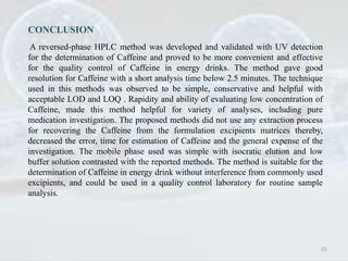CONCLUSION
A reversed-phase HPLC method was developed and validated with UV detection
for the determination of Caffeine and proved to be more convenient and effective
for the quality control of Caffeine in energy drinks. The method gave good
resolution for Caffeine with a short analysis time below 2.5 minutes. The technique
used in this methods was observed to be simple, conservative and helpful with
acceptable LOD and LOQ . Rapidity and ability of evaluating low concentration of
Caffeine, made this method helpful for variety of analyses, including pure
medication investigation. The proposed methods did not use any extraction process
for recovering the Caffeine from the formulation excipients matrices thereby,
decreased the error, time for estimation of Caffeine and the general expense of the
investigation. The mobile phase used was simple with isocratic elution and low
buffer solution contrasted with the reported methods. The method is suitable for the
determination of Caffeine in energy drink without interference from commonly used
excipients, and could be used in a quality control laboratory for routine sample
analysis.
21
 