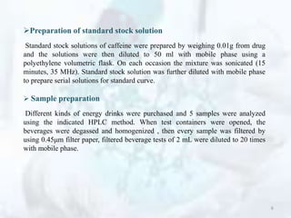 Preparation of standard stock solution
Standard stock solutions of caffeine were prepared by weighing 0.01g from drug
and the solutions were then diluted to 50 ml with mobile phase using a
polyethylene volumetric flask. On each occasion the mixture was sonicated (15
minutes, 35 MHz). Standard stock solution was further diluted with mobile phase
to prepare serial solutions for standard curve.
 Sample preparation
Different kinds of energy drinks were purchased and 5 samples were analyzed
using the indicated HPLC method. When test containers were opened, the
beverages were degassed and homogenized , then every sample was filtered by
using 0.45μm filter paper, filtered beverage tests of 2 mL were diluted to 20 times
with mobile phase.
6
 