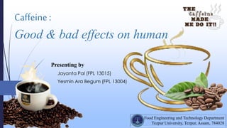 Caffeine :
Good & bad effects on human
Food Engineering and Technology Department
Tezpur University, Tezpur, Assam, 784028
Presenting by
Jayanta Pal (FPL 13015)
Yesmin Ara Begum (FPL 13004)
 