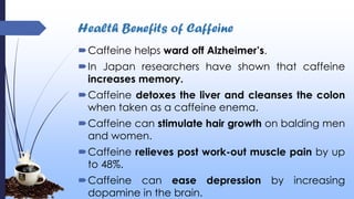 Health Benefits of Caffeine
Caffeine helps ward off Alzheimer’s.
In Japan researchers have shown that caffeine
increases memory.
Caffeine detoxes the liver and cleanses the colon
when taken as a caffeine enema.
Caffeine can stimulate hair growth on balding men
and women.
Caffeine relieves post work-out muscle pain by up
to 48%.
Caffeine can ease depression by increasing
dopamine in the brain.
 