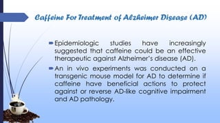 Caffeine For Treatment of Alzheimer Disease (AD)
Epidemiologic studies have increasingly
suggested that caffeine could be an effective
therapeutic against Alzheimer’s disease (AD).
An in vivo experiments was conducted on a
transgenic mouse model for AD to determine if
caffeine have beneficial actions to protect
against or reverse AD-like cognitive impairment
and AD pathology.
 