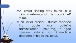 A similar finding was found in a
clinical extension of this study in AD
mice.
This initial clinical studies reported
that acute oral caffeine
administration (400 mg) to aged
humans induces an immediate
decrease in blood Aβ levels.
 