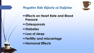 Negative Side Effects of Caffeine
Effects on Heart Rate and Blood
Pressure
Osteoporosis
Diabetes
Loss of sleep
Fertility and miscarriage
Hormonal Effects
 
