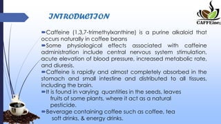 INTRODUCTION
Caffeine (1,3,7-trimethylxanthine) is a purine alkaloid that
occurs naturally in coffee beans
Some physiological effects associated with caffeine
administration include central nervous system stimulation,
acute elevation of blood pressure, increased metabolic rate,
and diuresis.
Caffeine is rapidly and almost completely absorbed in the
stomach and small intestine and distributed to all tissues,
including the brain.
It is found in varying quantities in the seeds, leaves
fruits of some plants, where it act as a natural
pesticide.
Beverage containing coffee such as coffee, tea
soft drinks, & energy drinks.
 