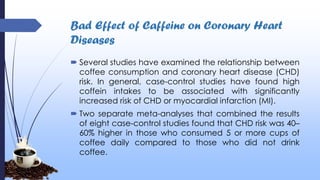 Bad Effect of Caffeine on Coronary Heart
Diseases
 Several studies have examined the relationship between
coffee consumption and coronary heart disease (CHD)
risk. In general, case-control studies have found high
coffein intakes to be associated with significantly
increased risk of CHD or myocardial infarction (MI).
 Two separate meta-analyses that combined the results
of eight case-control studies found that CHD risk was 40–
60% higher in those who consumed 5 or more cups of
coffee daily compared to those who did not drink
coffee.
 