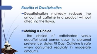 Benefits of Decaffeination
Decaffeination markedly reduces the
amount of caffeine in a product without
affecting the flavor,
Making a Choice
The choice of caffeinated versus
decaffeinated comes down to personal
preference, states Fit Day. Caffeine is safe
when consumed regularly in moderate
amounts.
 