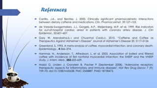 References
 Carrillo, J.A., and Benitez, J. 2000. Clinically significant pharmacokinetic interactions
between dietary caffeine and medications. Clin. Pharmacokinet, 39:127–153.
 de Vreede-Swagemakers, J.J., Gorgels, A.P., Weijenberg, M.P. et al. 1999. Risk indicators
for out-of-hospital cardiac arrest in patients with coronary artery disease. J. Clin
Epidemiol., 52:601–607.
 Gary W. Arendasha,b,∗ and Chuanhai Caob,c. 2010. “Caffeine and Coffee as
Therapeutics Against Alzheimer’s Disease” Journal of Alzheimer’s Disease 20 S117–S126
 Greenland, S. 1993. A meta-analysis of coffee, myocardial infarction, and coronary death.
Epidemiology., 4:366–374.
 Hammar, N., Andersson, T., Alfredsson, L. et al. 2003. Association of boiled and filtered
coffee with incidence of first nonfatal myocardial infarction: the SHEEP and the VHEEP
study. J. Intern. Med., 253:653–659.
 Haskó G, Linden J, Cronstein B, Pacher P (September 2008). "Adenosine receptors:
therapeutic aspects for inflammatory and immune diseases". Nat Rev Drug Discov 7 (9):
759–70. doi:10.1038/nrd2638. PMC 2568887. PMID 18758473.
 
