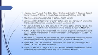  Higdon, Jane V., And Frei, Balz., 2006. ” Coffee and Health: A Reviewof Recent
Human Research”. Critical Reviews in Food Science and Nutrition, 46:101–123
 http://www.energyfiend.com/top-10-caffeine-health-benefits
 James, J.E. 2004. Critical review of dietary caffeine and blood pressure:A relationship
that should be taken more seriously. Psychosom. Med.,66:63–71.
 Kawachi, I., Colditz, G. A., and Stone, C. B. 1994. Does coffee drinking increase the
risk of coronary heart disease? Results from a meta-analysis. Br. Heart J., 72:269–275.
 Kuffler SW, Edwards C (November 1958). "Mechanism of gamma aminobutyric acid
(GABA) action and its relation to synaptic inhibition". J. Neurophysiol. 21 (6): 589–610.
PMID 13599049.
 Mukamal, K.J., Maclure, M., and Muller, J.E., 2004. Caffeinated coffee consumption
and mortality after acute myocardial infarction. Am. Heart J., 147:999–1004.
 Spiller, M.A. 1998. The Chemical Components of Coffee. In: Caffeine.pp. 97–161.
Spiller, G. A., Ed., CRC Press, Boca Raton.
 Tavani, A., Bertuzzi, M., Negri, E. et al. 2001. Alcohol, smoking, coffee and risk of non-
fatal acute myocardial infarction in Italy. Eur. J. Epidemiol., 17:1131–1137
 