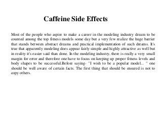 Caffeine Side Effects
Most of the people who aspire to make a career in the modeling industry dream to be
counted among the top fitness models some day but a very few realize the huge barrier
that stands between abstract dreams and practical implementation of such dreams. It's
true that apparently modeling does appear fairly simple and highly attractive as well but
in reality it's easier said than done. In the modeling industry, there is really a very small
margin for error and therefore one have to focus on keeping up proper fitness levels and
body shapes to be successful.Before saying- "I wish to be a popular model... " one
should be well aware of certain facts. The first thing that should be ensured is not to
copy others.
 