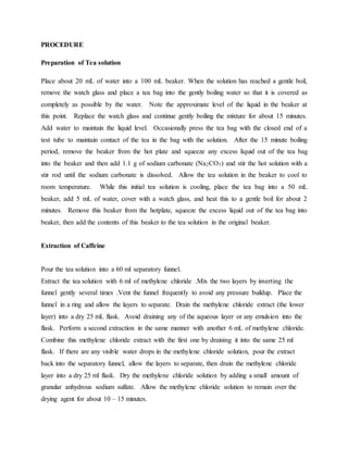 PROCEDURE
Preparation of Tea solution
Place about 20 mL of water into a 100 mL beaker. When the solution has reached a gentle boil,
remove the watch glass and place a tea bag into the gently boiling water so that it is covered as
completely as possible by the water. Note the approximate level of the liquid in the beaker at
this point. Replace the watch glass and continue gently boiling the mixture for about 15 minutes.
Add water to maintain the liquid level. Occasionally press the tea bag with the closed end of a
test tube to maintain contact of the tea in the bag with the solution. After the 15 minute boiling
period, remove the beaker from the hot plate and squeeze any excess liquid out of the tea bag
into the beaker and then add 1.1 g of sodium carbonate (Na2CO3) and stir the hot solution with a
stir rod until the sodium carbonate is dissolved. Allow the tea solution in the beaker to cool to
room temperature. While this initial tea solution is cooling, place the tea bag into a 50 mL
beaker, add 5 mL of water, cover with a watch glass, and heat this to a gentle boil for about 2
minutes. Remove this beaker from the hotplate, squeeze the excess liquid out of the tea bag into
beaker, then add the contents of this beaker to the tea solution in the original beaker.
Extraction of Caffeine
Pour the tea solution into a 60 ml separatory funnel.
Extract the tea solution with 6 ml of methylene chloride .Mix the two layers by inverting the
funnel gently several times .Vent the funnel frequently to avoid any pressure buildup. Place the
funnel in a ring and allow the layers to separate. Drain the methylene chloride extract (the lower
layer) into a dry 25 mL flask. Avoid draining any of the aqueous layer or any emulsion into the
flask. Perform a second extraction in the same manner with another 6 mL of methylene chloride.
Combine this methylene chloride extract with the first one by draining it into the same 25 ml
flask. If there are any visible water drops in the methylene chloride solution, pour the extract
back into the separatory funnel, allow the layers to separate, then drain the methylene chloride
layer into a dry 25 ml flask. Dry the methylene chloride solution by adding a small amount of
granular anhydrous sodium sulfate. Allow the methylene chloride solution to remain over the
drying agent for about 10 – 15 minutes.
 