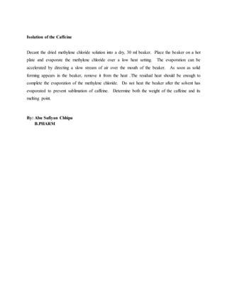 Isolation of the Caffeine
Decant the dried methylene chloride solution into a dry, 30 ml beaker. Place the beaker on a hot
plate and evaporate the methylene chloride over a low heat setting. The evaporation can be
accelerated by directing a slow stream of air over the mouth of the beaker. As soon as solid
forming appears in the beaker, remove it from the heat .The residual heat should be enough to
complete the evaporation of the methylene chloride. Do not heat the beaker after the solvent has
evaporated to prevent sublimation of caffeine. Determine both the weight of the caffeine and its
melting point.
By: Abu Sufiyan Chhipa
B.PHARM
 