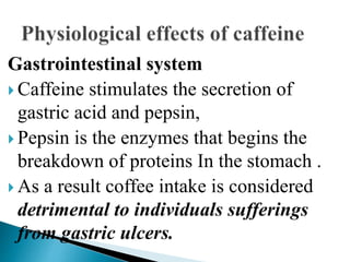 Gastrointestinal system
 Caffeine stimulates the secretion of
gastric acid and pepsin,
 Pepsin is the enzymes that begins the
breakdown of proteins In the stomach .
 As a result coffee intake is considered
detrimental to individuals sufferings
from gastric ulcers.
 