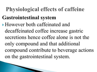 Gastrointestinal system
 However both caffeinated and
decaffeinated coffee increase gastric
secretions hence coffee alone is not the
only compound and that additional
compound contribute to beverage actions
on the gastrointestinal system.
 