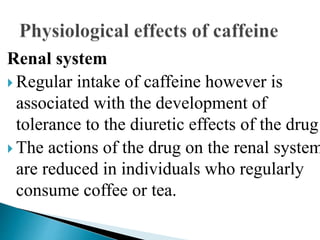 Renal system
 Regular intake of caffeine however is
associated with the development of
tolerance to the diuretic effects of the drug
 The actions of the drug on the renal system
are reduced in individuals who regularly
consume coffee or tea.
 