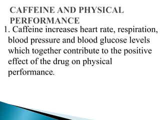 1. Caffeine increases heart rate, respiration,
blood pressure and blood glucose levels
which together contribute to the positive
effect of the drug on physical
performance.
 