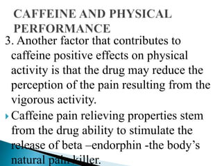 3. Another factor that contributes to
caffeine positive effects on physical
activity is that the drug may reduce the
perception of the pain resulting from the
vigorous activity.
 Caffeine pain relieving properties stem
from the drug ability to stimulate the
release of beta –endorphin -the body’s
natural pain killer.
 