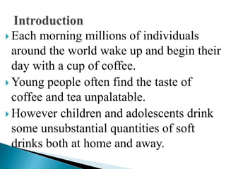  Each morning millions of individuals
around the world wake up and begin their
day with a cup of coffee.
 Young people often find the taste of
coffee and tea unpalatable.
 However children and adolescents drink
some unsubstantial quantities of soft
drinks both at home and away.
 